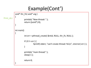Example(Cont’)
Print_id.c

void* thr_fn( void* arg )
{
printids( "New thread: " );
return ((void*) 0);
}
int main()
{
int err = pthread_create( &ntid, NULL, thr_fn, NULL );
if ( 0 != err ) {
fprintf( stderr, "can't create thread: %sn", strerror( err ) );
}
printids( "main thread:" );
sleep( 1 );
return 0;
}

 