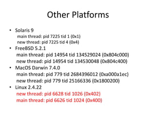 Other Platforms
• Solaris 9
main thread: pid 7225 tid 1 (0x1)
new thread: pid 7225 tid 4 (0x4)

• FreeBSD 5.2.1
main thread: pid 14954 tid 134529024 (0x804c000)
new thread: pid 14954 tid 134530048 (0x804c400)
• MacOS Darwin 7.4.0
main thread: pid 779 tid 2684396012 (0xa000a1ec)
new thread: pid 779 tid 25166336 (0x1800200)
• Linux 2.4.22
new thread: pid 6628 tid 1026 (0x402)
main thread: pid 6626 tid 1024 (0x400)

 
