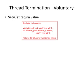 Thread Termination - Voluntary
• Set/Get return value
#include <pthread.h>
void pthread_exit( void* rval_ptr );
int pthread_join( pthread_t thread,
void** rval_ptr );
Return: 0 if OK, error number on failure

 