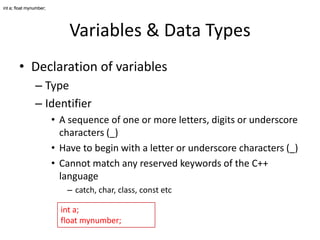 int a; float mynumber;

Variables & Data Types
• Declaration of variables
– Type
– Identifier
• A sequence of one or more letters, digits or underscore
characters (_)
• Have to begin with a letter or underscore characters (_)
• Cannot match any reserved keywords of the C++
language
– catch, char, class, const etc
int a;
float mynumber;

 