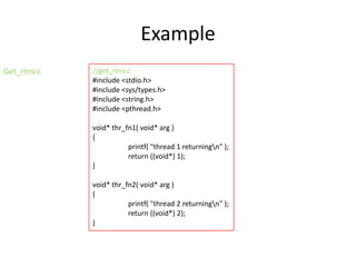 Example
Get_rtnv.c

//get_rtnv.c
#include <stdio.h>
#include <sys/types.h>
#include <string.h>
#include <pthread.h>
void* thr_fn1( void* arg )
{
printf( "thread 1 returningn" );
return ((void*) 1);
}
void* thr_fn2( void* arg )
{
printf( "thread 2 returningn" );
return ((void*) 2);
}

 