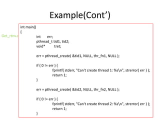 Example(Cont’)
Get_rtnv.c

int main()
{
int
err;
pthread_t tid1, tid2;
void*
tret;
err = pthread_create( &tid1, NULL, thr_fn1, NULL );

if ( 0 != err ) {
fprintf( stderr, "Can't create thread 1: %sn", strerror( err ) );
return 1;
}
err = pthread_create( &tid2, NULL, thr_fn2, NULL );
if ( 0 != err ) {
fprintf( stderr, "Can't create thread 2: %sn", strerror( err ) );
return 1;
}

 