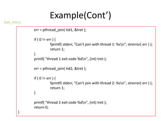 Get_rtnv.c

Example(Cont’)
err = pthread_join( tid1, &tret );
if ( 0 != err ) {
fprintf( stderr, "Can't join with thread 1: %sn", strerror( err ) );
return 1;
}
printf( "thread 1 exit code %dn", (int) tret );
err = pthread_join( tid2, &tret );
if ( 0 != err ) {
fprintf( stderr, "Can't join with thread 2: %sn", strerror( err ) );
return 1;
}
printf( "thread 2 exit code %dn", (int) tret );
return 0;

}

 
