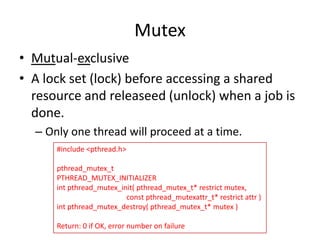 Mutex
• Mutual-exclusive
• A lock set (lock) before accessing a shared
resource and releaseed (unlock) when a job is
done.
– Only one thread will proceed at a time.
#include <pthread.h>

pthread_mutex_t
PTHREAD_MUTEX_INITIALIZER
int pthread_mutex_init( pthread_mutex_t* restrict mutex,
const pthread_mutexattr_t* restrict attr )
int pthread_mutex_destroy( pthread_mutex_t* mutex )
Return: 0 if OK, error number on failure

 