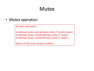 Mutex
• Mutex operation
#include <pthread.h>
int pthread_mutex_lock( pthread_mutex_t* restrict mutex )
int pthread_mutex_unlock( pthread_mutex_t* mutex )
int pthread_mutex_trylock( pthread_mutex_t* mutex )
Return: 0 if OK, error number on failure

 