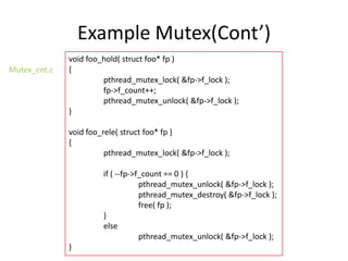 Example Mutex(Cont’)
Mutex_cnt.c

void foo_hold( struct foo* fp )
{
pthread_mutex_lock( &fp->f_lock );
fp->f_count++;
pthread_mutex_unlock( &fp->f_lock );
}
void foo_rele( struct foo* fp )
{
pthread_mutex_lock( &fp->f_lock );
if ( --fp->f_count == 0 ) {
pthread_mutex_unlock( &fp->f_lock );
pthread_mutex_destroy( &fp->f_lock );
free( fp );
}
else
pthread_mutex_unlock( &fp->f_lock );
}

 