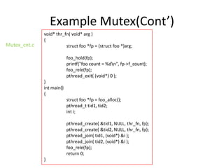 Example Mutex(Cont’)
Mutex_cnt.c

void* thr_fn( void* arg )
{
struct foo *fp = (struct foo *)arg;
foo_hold(fp);
printf("foo count = %dn", fp->f_count);
foo_rele(fp);
pthread_exit( (void*) 0 );

}
int main()
{
struct foo *fp = foo_alloc();
pthread_t tid1, tid2;
int i;
pthread_create( &tid1, NULL, thr_fn, fp);
pthread_create( &tid2, NULL, thr_fn, fp);
pthread_join( tid1, (void*) &i );
pthread_join( tid2, (void*) &i );
foo_rele(fp);
return 0;

}

 