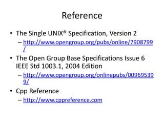 Reference
• The Single UNIX® Specification, Version 2
– http://www.opengroup.org/pubs/online/7908799
/

• The Open Group Base Specifications Issue 6
IEEE Std 1003.1, 2004 Edition
– http://www.opengroup.org/onlinepubs/00969539
9/

• Cpp Reference
– http://www.cppreference.com

 