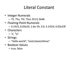 Literal Constant
• Integer Numerals
– 75, 75u, 75l, 75ul, 0113, 0x4b

• Floating-Point Numerals
– 3.1415, 6.02e23, 1.6e-19, 3.0, 3.1415l, 6.02e23f

• Characters
– ‘x’, ‘n’

• Strings
– "Hello world“, “onentwonthree”

• Boolean Values
– true, false

 
