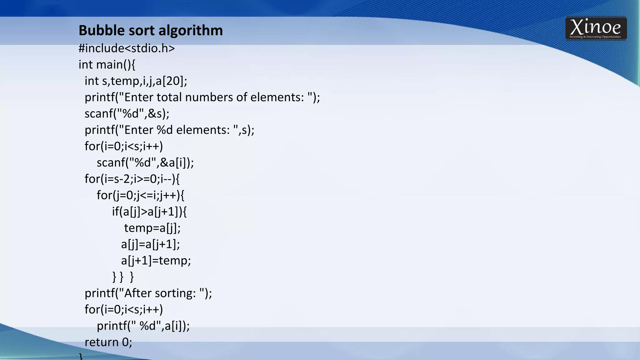 Bubble sort algorithm #include<stdio.h> int main(){ int s,temp,i,j,a[20]; printf("Enter total numbers of elements: "); scanf("%d",&s); printf("Enter %d elements: ",s); for(i=0;i<s;i++) scanf("%d",&a[i]); for(i=s-2;i>=0;i--){ for(j=0;j<=i;j++){ if(a[j]>a[j+1]){ temp=a[j]; a[j]=a[j+1]; a[j+1]=temp; } } } printf("After sorting: "); for(i=0;i<s;i++) printf(" %d",a[i]); return 0; 