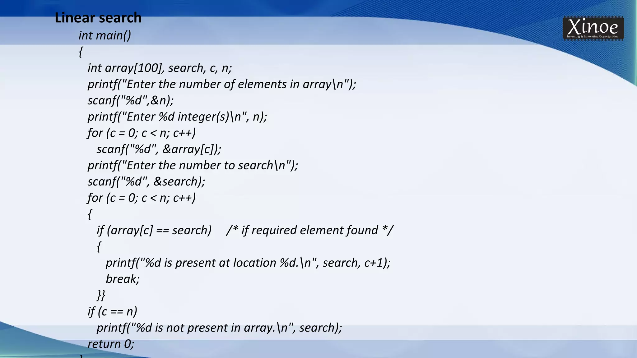 Linear search int main() { int array[100], search, c, n; printf("Enter the number of elements in arrayn"); scanf("%d",&n); printf("Enter %d integer(s)n", n); for (c = 0; c < n; c++) scanf("%d", &array[c]); printf("Enter the number to searchn"); scanf("%d", &search); for (c = 0; c < n; c++) { if (array[c] == search) /* if required element found */ { printf("%d is present at location %d.n", search, c+1); break; }} if (c == n) printf("%d is not present in array.n", search); return 0; 