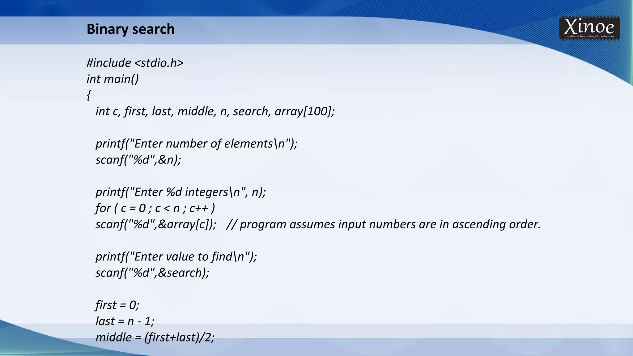 Binary search #include <stdio.h> int main() { int c, first, last, middle, n, search, array[100]; printf("Enter number of elementsn"); scanf("%d",&n); printf("Enter %d integersn", n); for ( c = 0 ; c < n ; c++ ) scanf("%d",&array[c]); // program assumes input numbers are in ascending order. printf("Enter value to findn"); scanf("%d",&search); first = 0; last = n - 1; middle = (first+last)/2; 