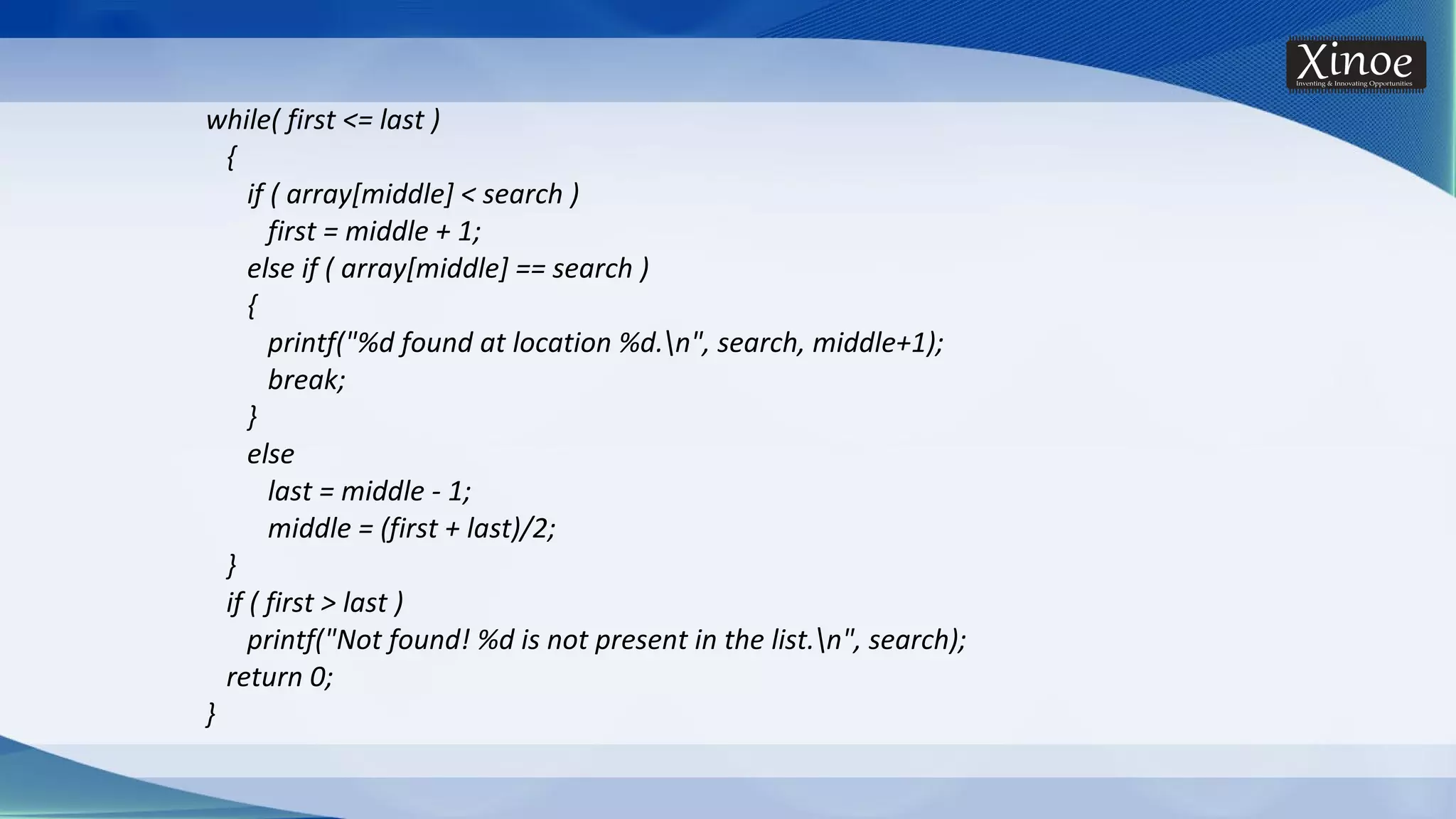 while( first <= last ) { if ( array[middle] < search ) first = middle + 1; else if ( array[middle] == search ) { printf("%d found at location %d.n", search, middle+1); break; } else last = middle - 1; middle = (first + last)/2; } if ( first > last ) printf("Not found! %d is not present in the list.n", search); return 0; } 