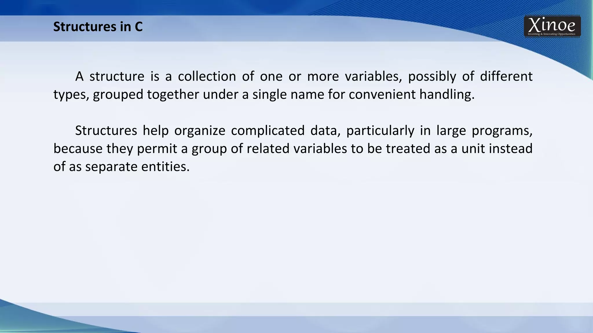Structures in C A structure is a collection of one or more variables, possibly of different types, grouped together under a single name for convenient handling. Structures help organize complicated data, particularly in large programs, because they permit a group of related variables to be treated as a unit instead of as separate entities. 