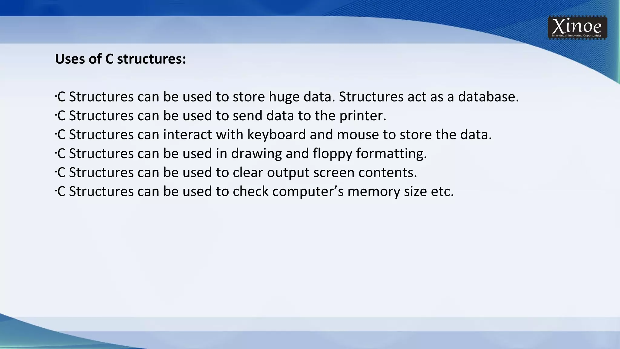 Uses of C structures: •C Structures can be used to store huge data. Structures act as a database. •C Structures can be used to send data to the printer. •C Structures can interact with keyboard and mouse to store the data. •C Structures can be used in drawing and floppy formatting. •C Structures can be used to clear output screen contents. •C Structures can be used to check computer’s memory size etc. 