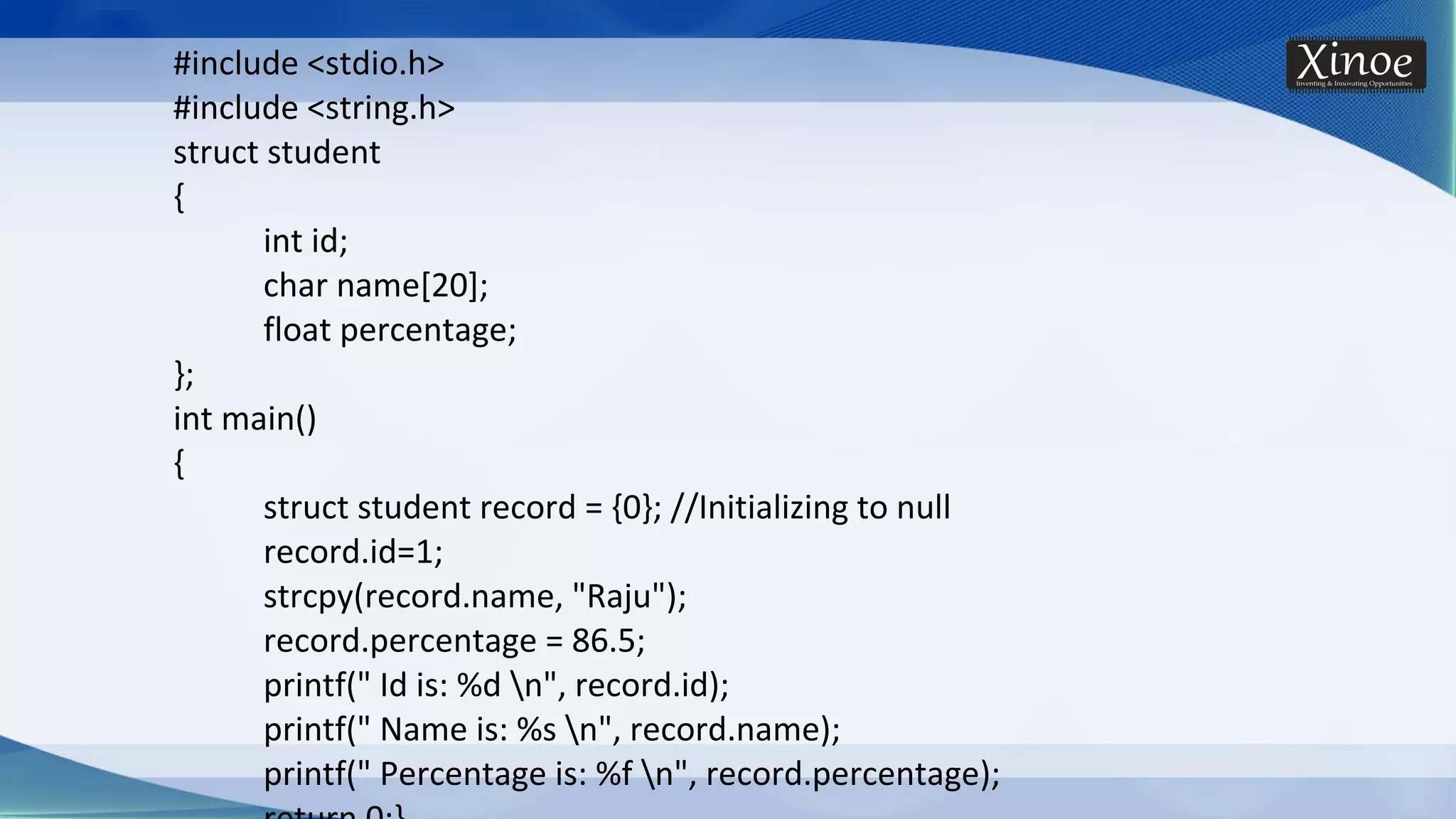 #include <stdio.h> #include <string.h> struct student { int id; char name[20]; float percentage; }; int main() { struct student record = {0}; //Initializing to null record.id=1; strcpy(record.name, "Raju"); record.percentage = 86.5; printf(" Id is: %d n", record.id); printf(" Name is: %s n", record.name); printf(" Percentage is: %f n", record.percentage); 