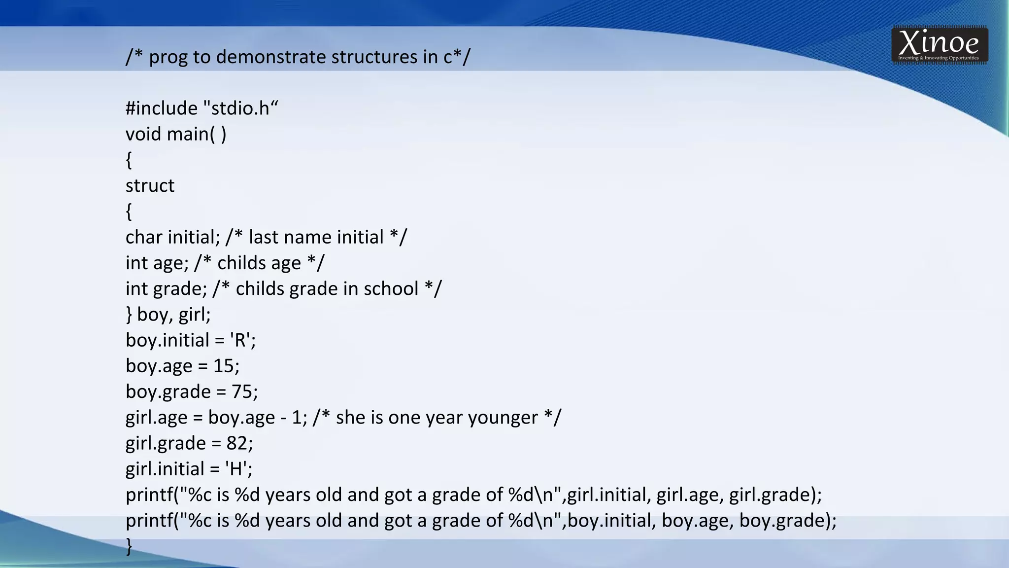 /* prog to demonstrate structures in c*/ #include "stdio.h“ void main( ) { struct { char initial; /* last name initial */ int age; /* childs age */ int grade; /* childs grade in school */ } boy, girl; boy.initial = 'R'; boy.age = 15; boy.grade = 75; girl.age = boy.age - 1; /* she is one year younger */ girl.grade = 82; girl.initial = 'H'; printf("%c is %d years old and got a grade of %dn",girl.initial, girl.age, girl.grade); printf("%c is %d years old and got a grade of %dn",boy.initial, boy.age, boy.grade); } 