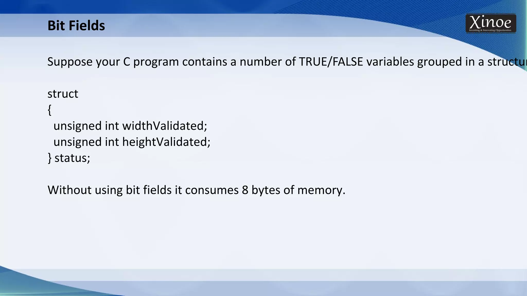 Bit Fields Suppose your C program contains a number of TRUE/FALSE variables grouped in a structur struct { unsigned int widthValidated; unsigned int heightValidated; } status; Without using bit fields it consumes 8 bytes of memory. 