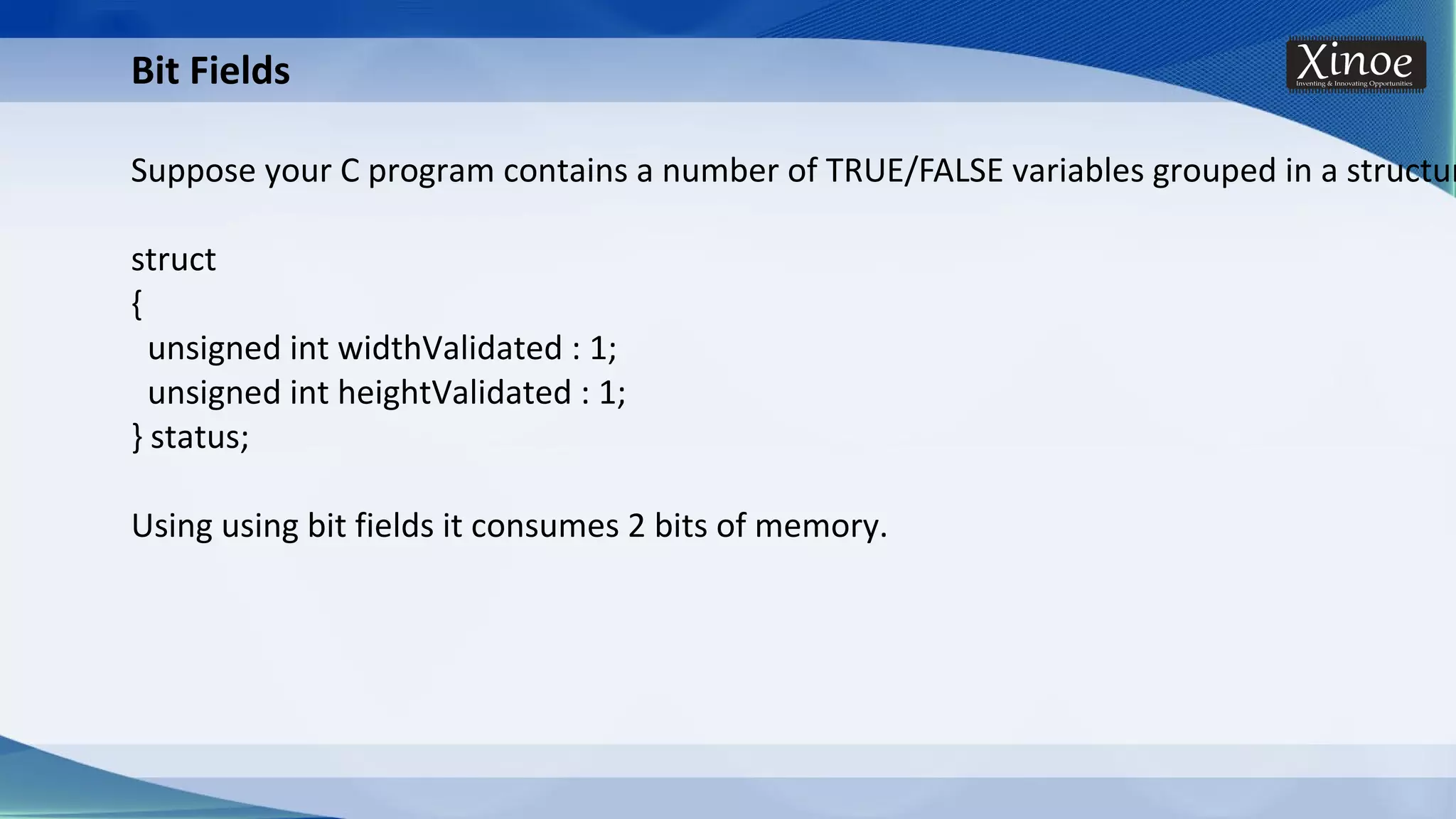 Bit Fields Suppose your C program contains a number of TRUE/FALSE variables grouped in a structur struct { unsigned int widthValidated : 1; unsigned int heightValidated : 1; } status; Using using bit fields it consumes 2 bits of memory. 