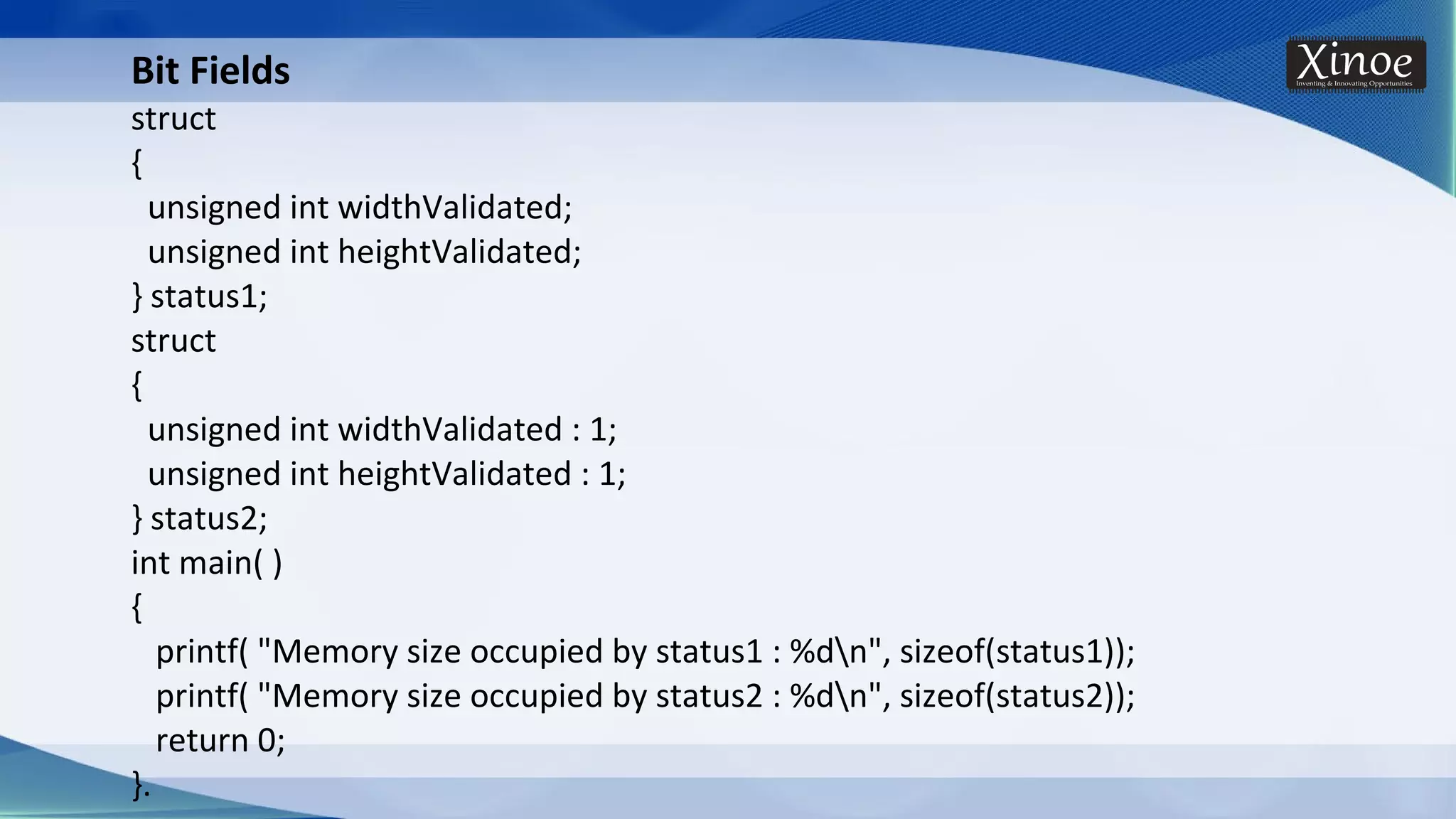 Bit Fields struct { unsigned int widthValidated; unsigned int heightValidated; } status1; struct { unsigned int widthValidated : 1; unsigned int heightValidated : 1; } status2; int main( ) { printf( "Memory size occupied by status1 : %dn", sizeof(status1)); printf( "Memory size occupied by status2 : %dn", sizeof(status2)); return 0; }. 