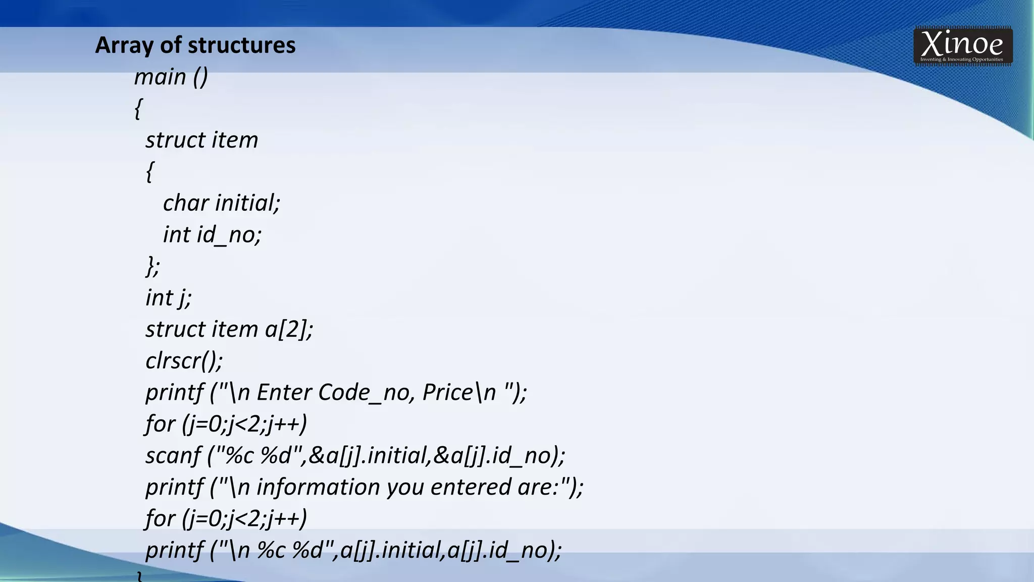 Array of structures main () { struct item { char initial; int id_no; }; int j; struct item a[2]; clrscr(); printf ("n Enter Code_no, Pricen "); for (j=0;j<2;j++) scanf ("%c %d",&a[j].initial,&a[j].id_no); printf ("n information you entered are:"); for (j=0;j<2;j++) printf ("n %c %d",a[j].initial,a[j].id_no); 