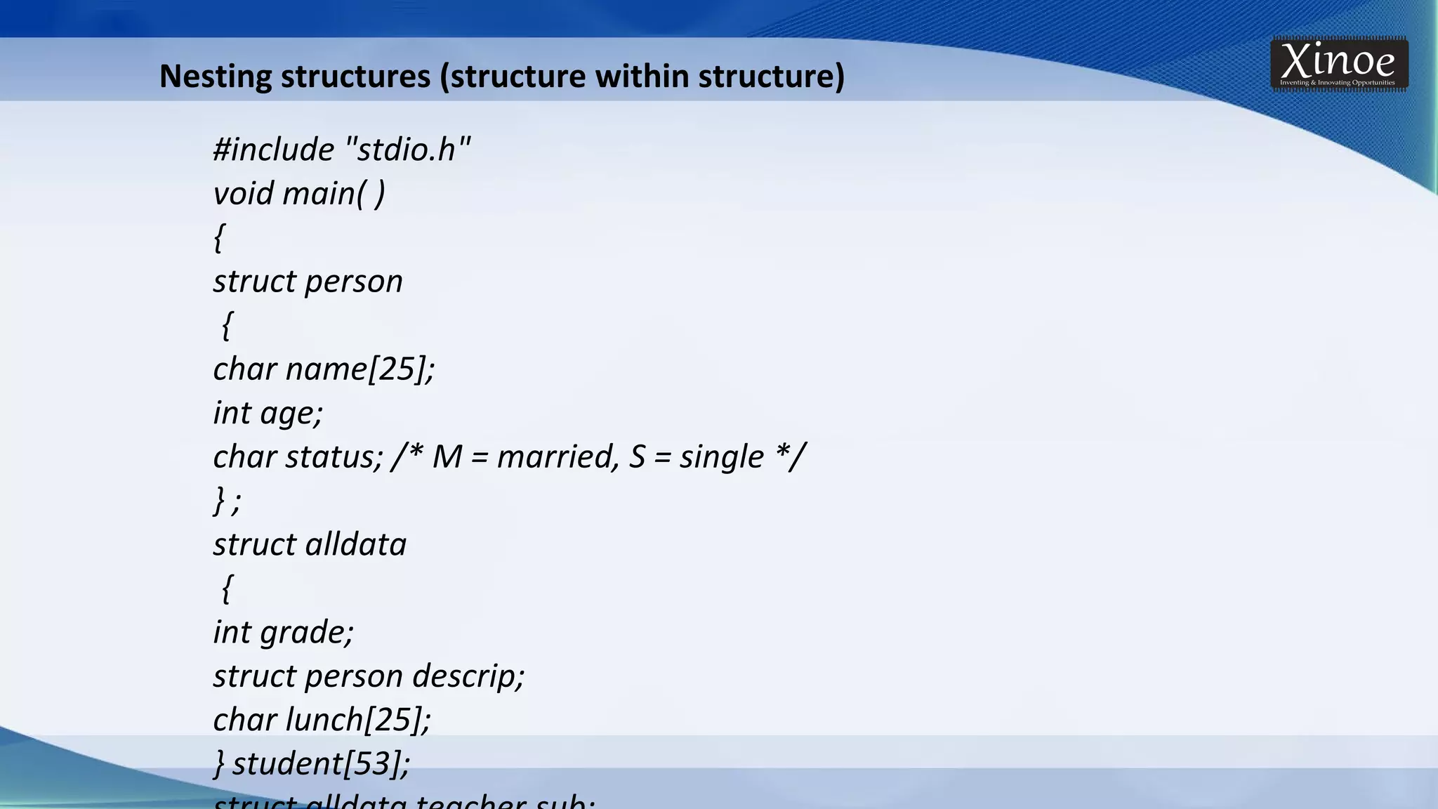 Nesting structures (structure within structure) #include "stdio.h" void main( ) { struct person { char name[25]; int age; char status; /* M = married, S = single */ } ; struct alldata { int grade; struct person descrip; char lunch[25]; } student[53]; 