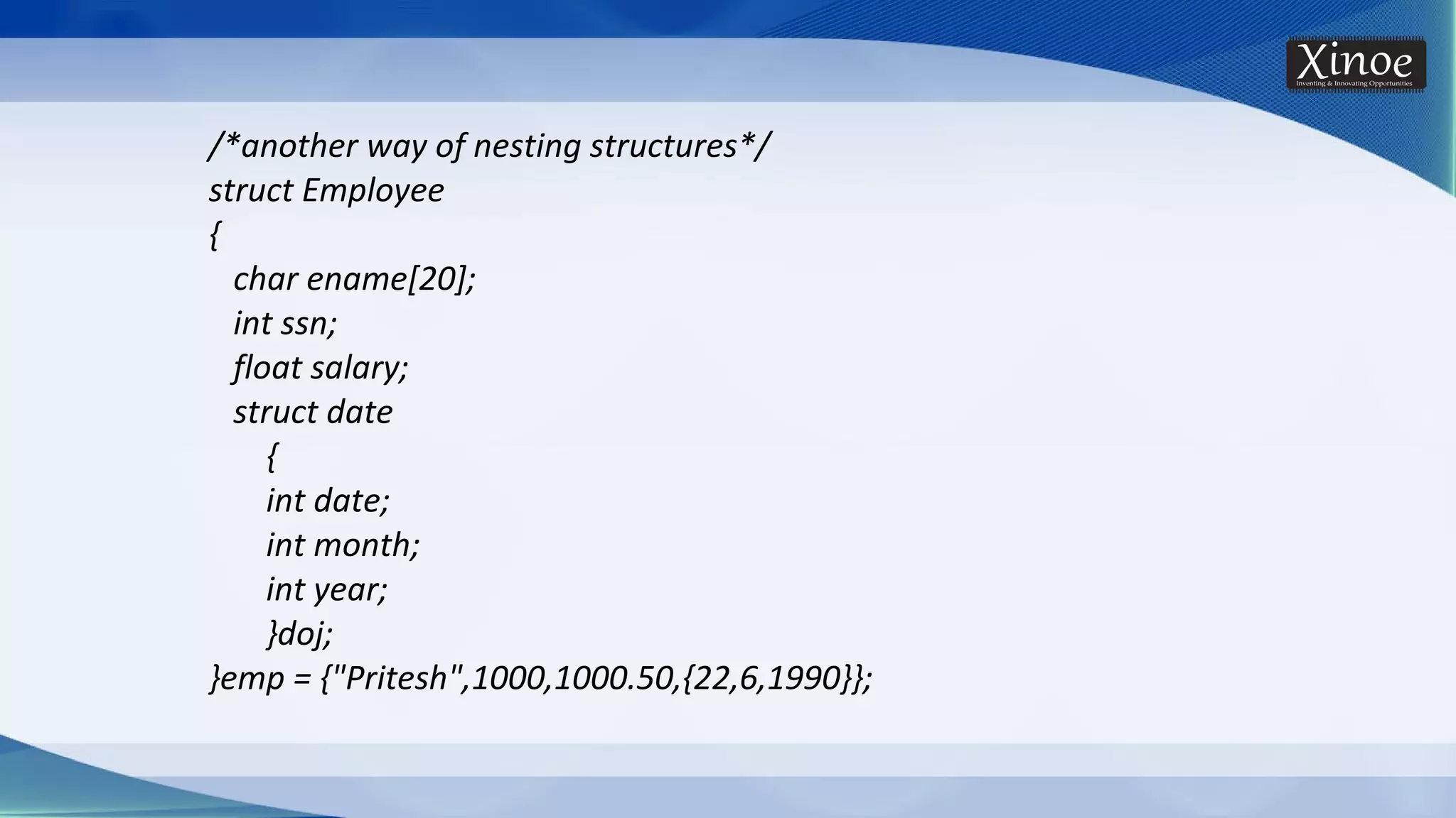 /*another way of nesting structures*/ struct Employee { char ename[20]; int ssn; float salary; struct date { int date; int month; int year; }doj; }emp = {"Pritesh",1000,1000.50,{22,6,1990}}; 