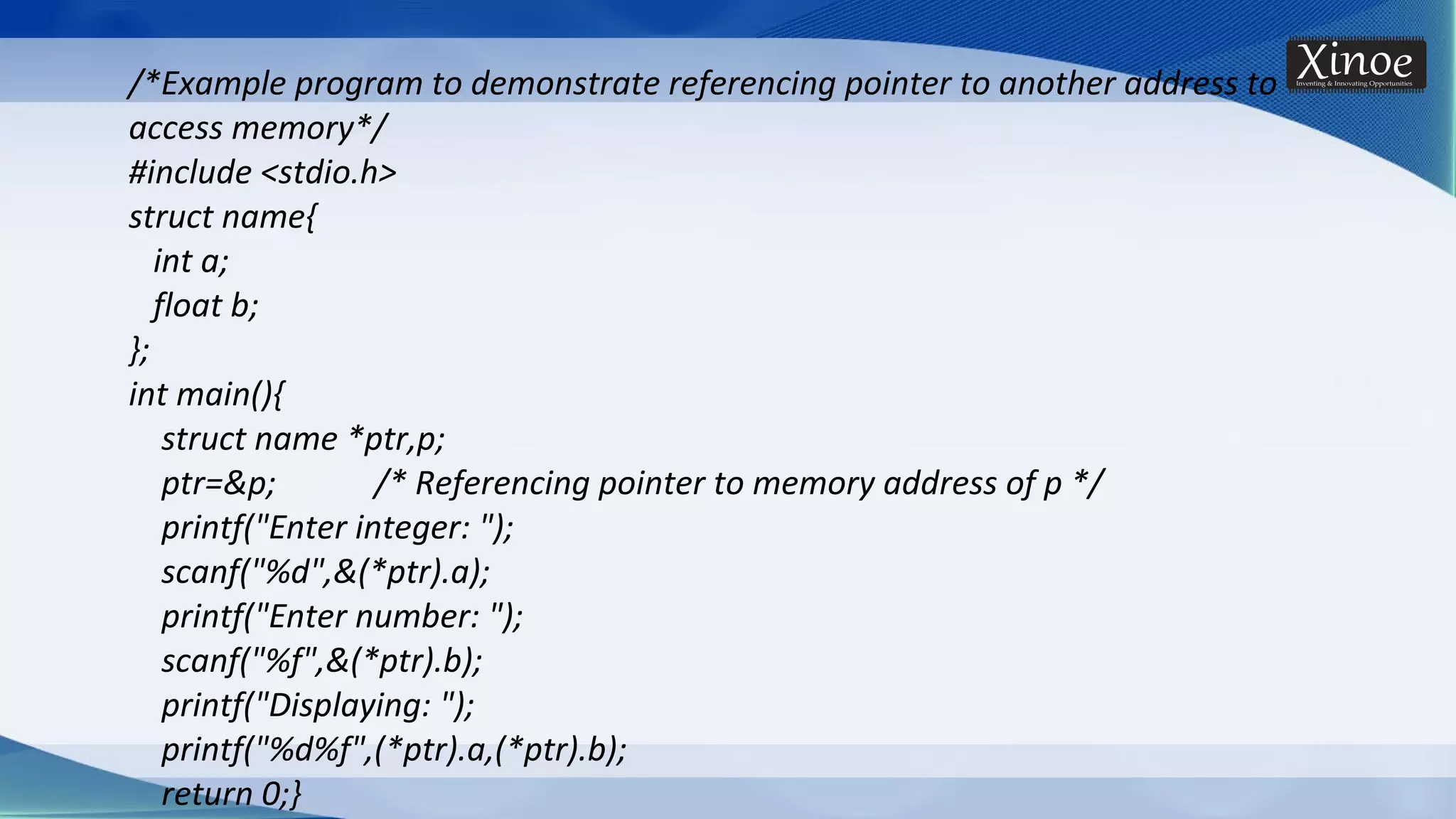 /*Example program to demonstrate referencing pointer to another address to access memory*/ #include <stdio.h> struct name{ int a; float b; }; int main(){ struct name *ptr,p; ptr=&p; /* Referencing pointer to memory address of p */ printf("Enter integer: "); scanf("%d",&(*ptr).a); printf("Enter number: "); scanf("%f",&(*ptr).b); printf("Displaying: "); printf("%d%f",(*ptr).a,(*ptr).b); return 0;} 