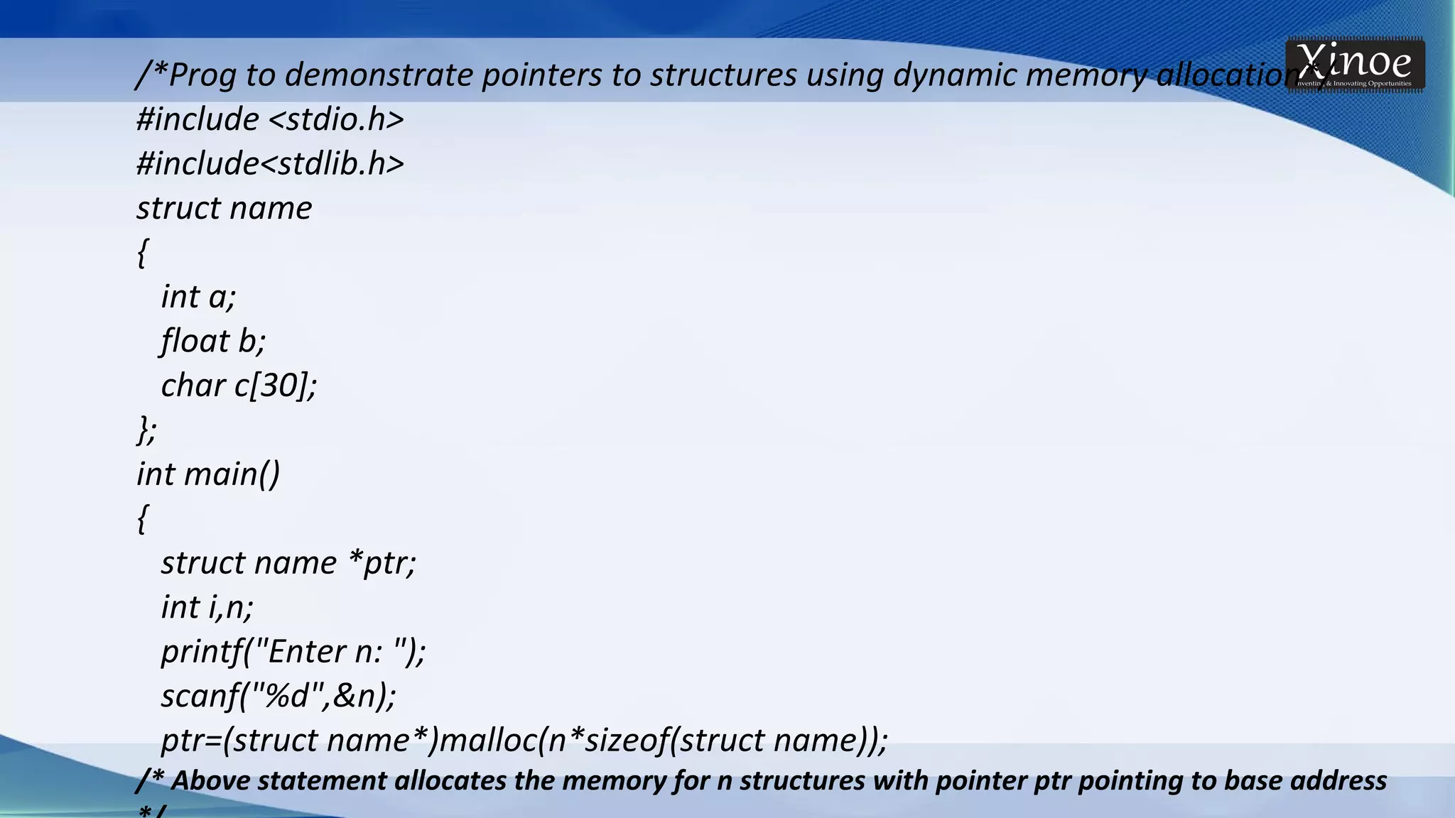 /*Prog to demonstrate pointers to structures using dynamic memory allocation*/ #include <stdio.h> #include<stdlib.h> struct name { int a; float b; char c[30]; }; int main() { struct name *ptr; int i,n; printf("Enter n: "); scanf("%d",&n); ptr=(struct name*)malloc(n*sizeof(struct name)); /* Above statement allocates the memory for n structures with pointer ptr pointing to base address 