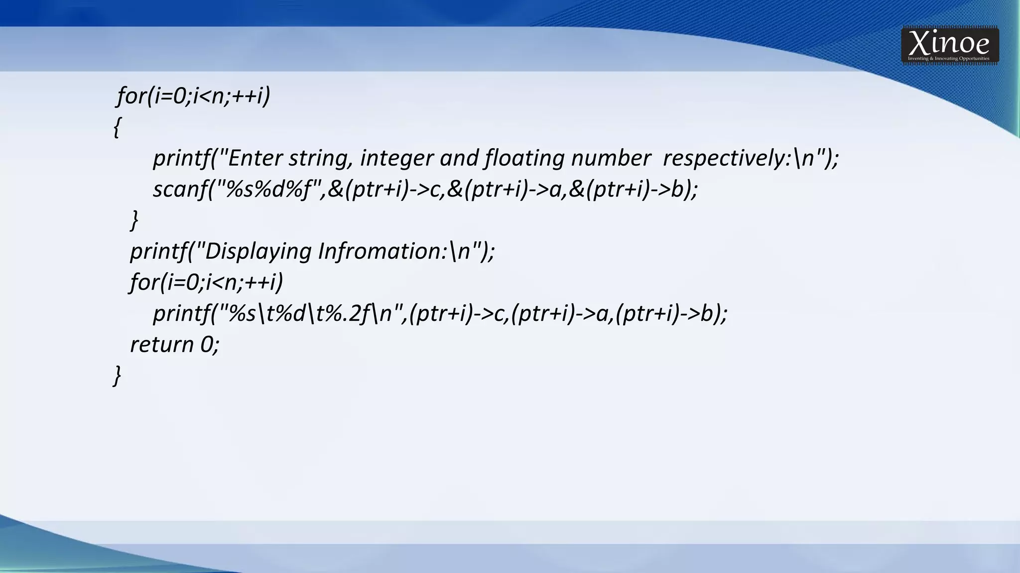 for(i=0;i<n;++i) { printf("Enter string, integer and floating number respectively:n"); scanf("%s%d%f",&(ptr+i)->c,&(ptr+i)->a,&(ptr+i)->b); } printf("Displaying Infromation:n"); for(i=0;i<n;++i) printf("%st%dt%.2fn",(ptr+i)->c,(ptr+i)->a,(ptr+i)->b); return 0; } 