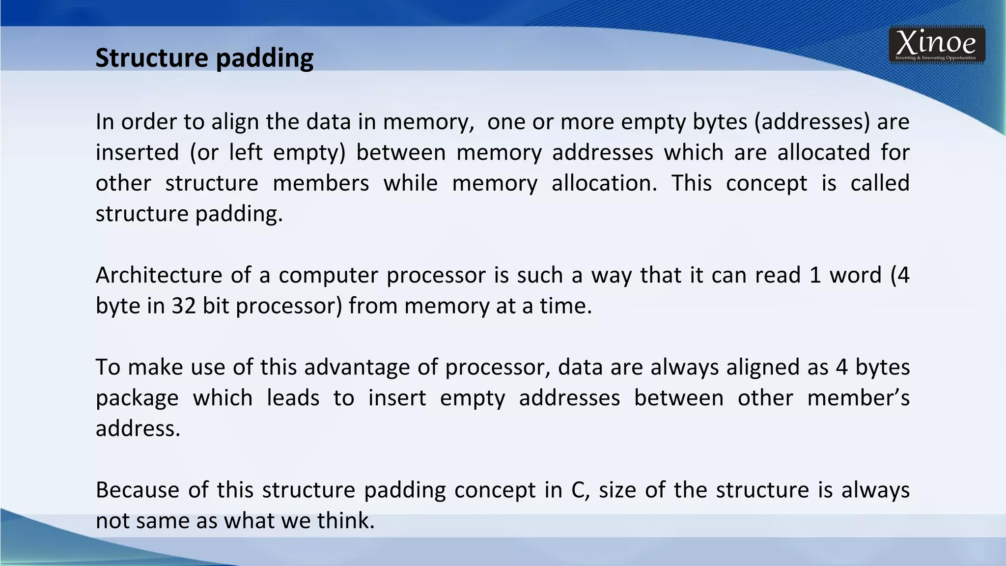 Structure padding In order to align the data in memory, one or more empty bytes (addresses) are inserted (or left empty) between memory addresses which are allocated for other structure members while memory allocation. This concept is called structure padding. Architecture of a computer processor is such a way that it can read 1 word (4 byte in 32 bit processor) from memory at a time. To make use of this advantage of processor, data are always aligned as 4 bytes package which leads to insert empty addresses between other member’s address. Because of this structure padding concept in C, size of the structure is always not same as what we think. 