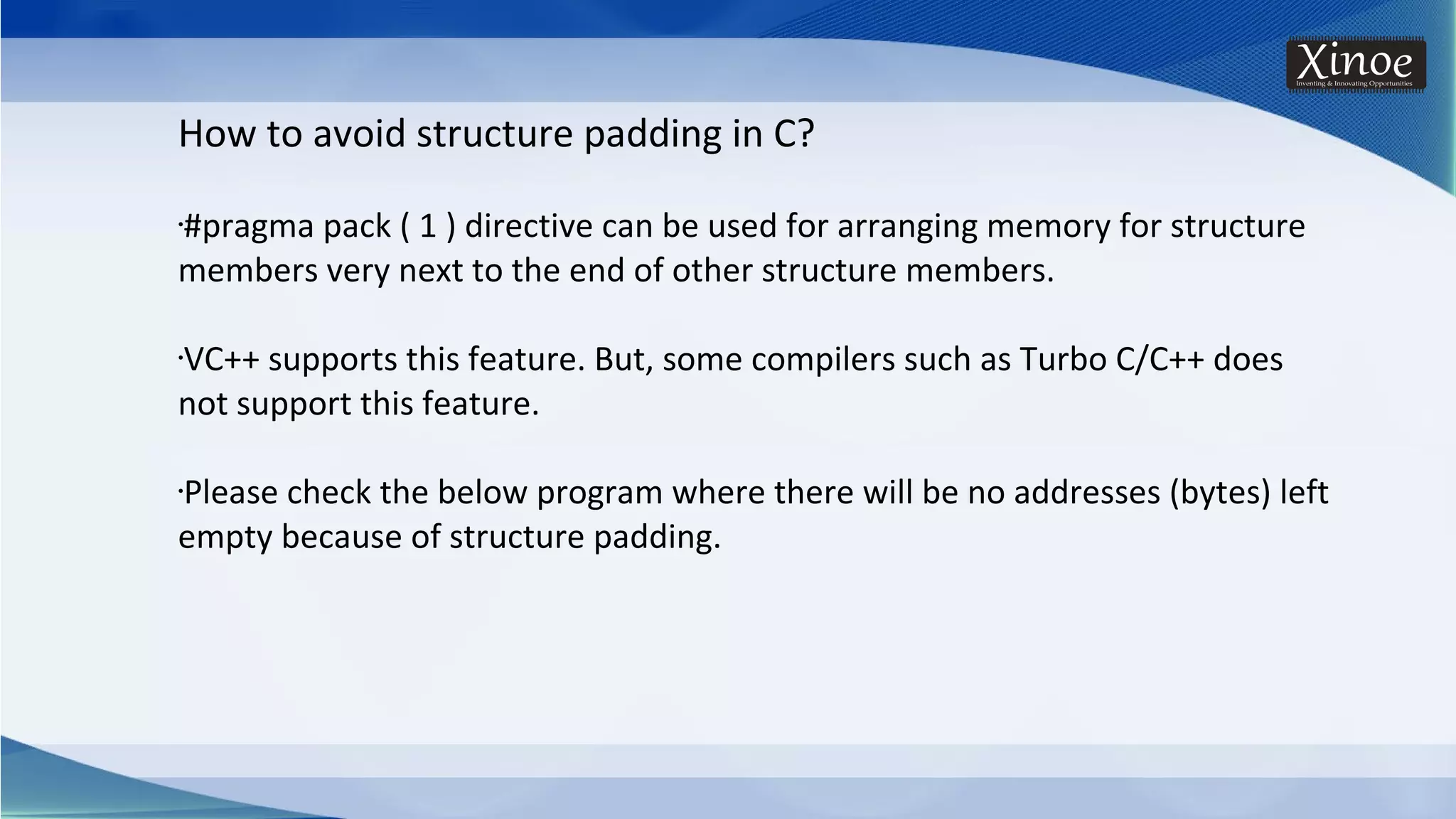 How to avoid structure padding in C? •#pragma pack ( 1 ) directive can be used for arranging memory for structure members very next to the end of other structure members. •VC++ supports this feature. But, some compilers such as Turbo C/C++ does not support this feature. •Please check the below program where there will be no addresses (bytes) left empty because of structure padding. 