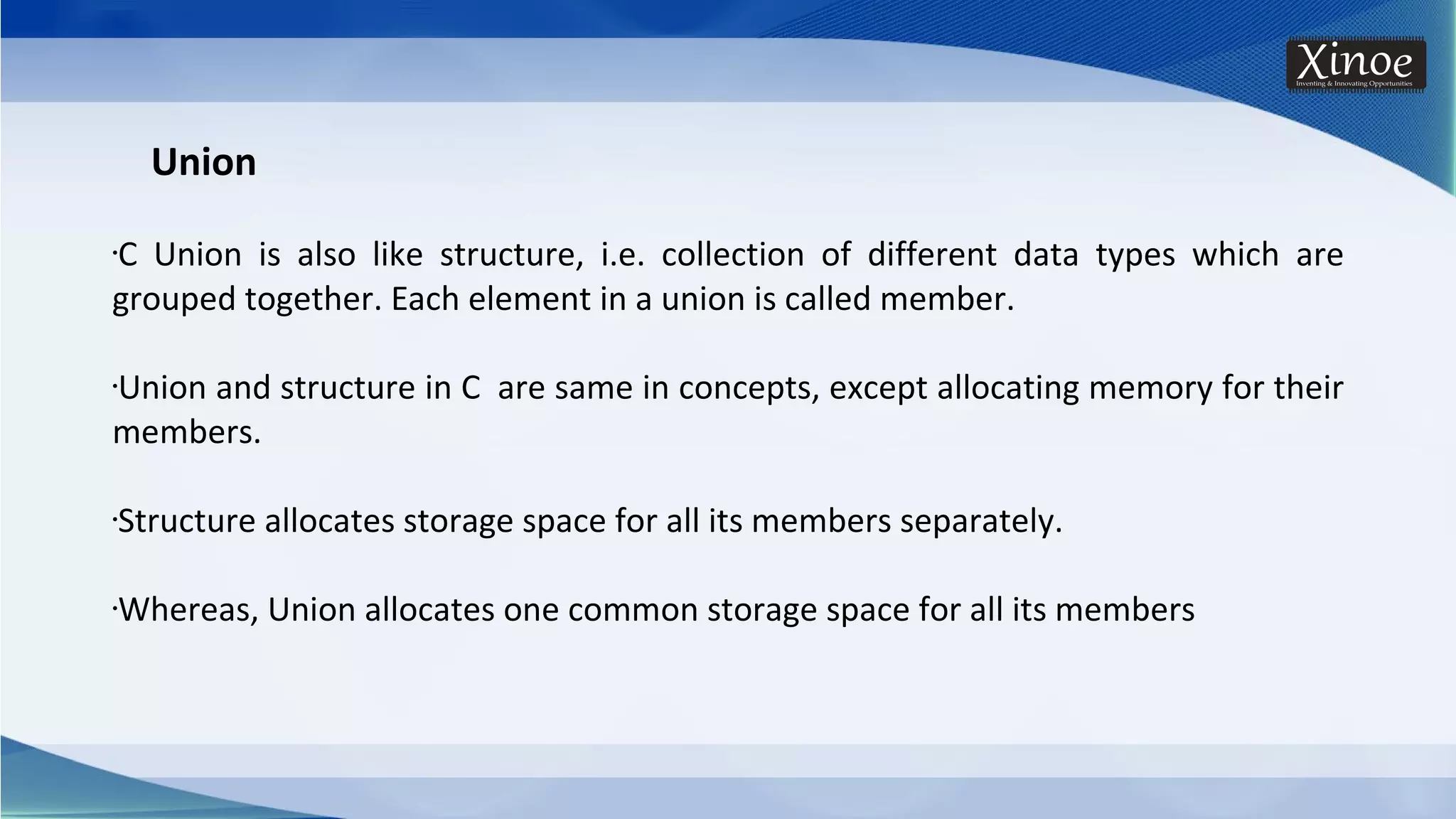 Union •C Union is also like structure, i.e. collection of different data types which are grouped together. Each element in a union is called member. •Union and structure in C are same in concepts, except allocating memory for their members. •Structure allocates storage space for all its members separately. •Whereas, Union allocates one common storage space for all its members 