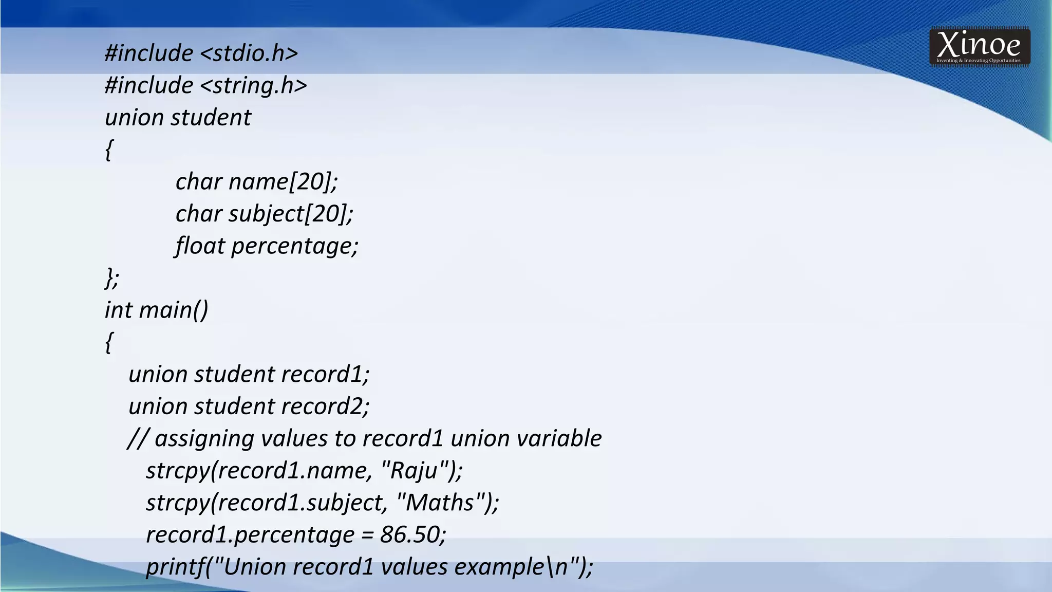#include <stdio.h> #include <string.h> union student { char name[20]; char subject[20]; float percentage; }; int main() { union student record1; union student record2; // assigning values to record1 union variable strcpy(record1.name, "Raju"); strcpy(record1.subject, "Maths"); record1.percentage = 86.50; printf("Union record1 values examplen"); 