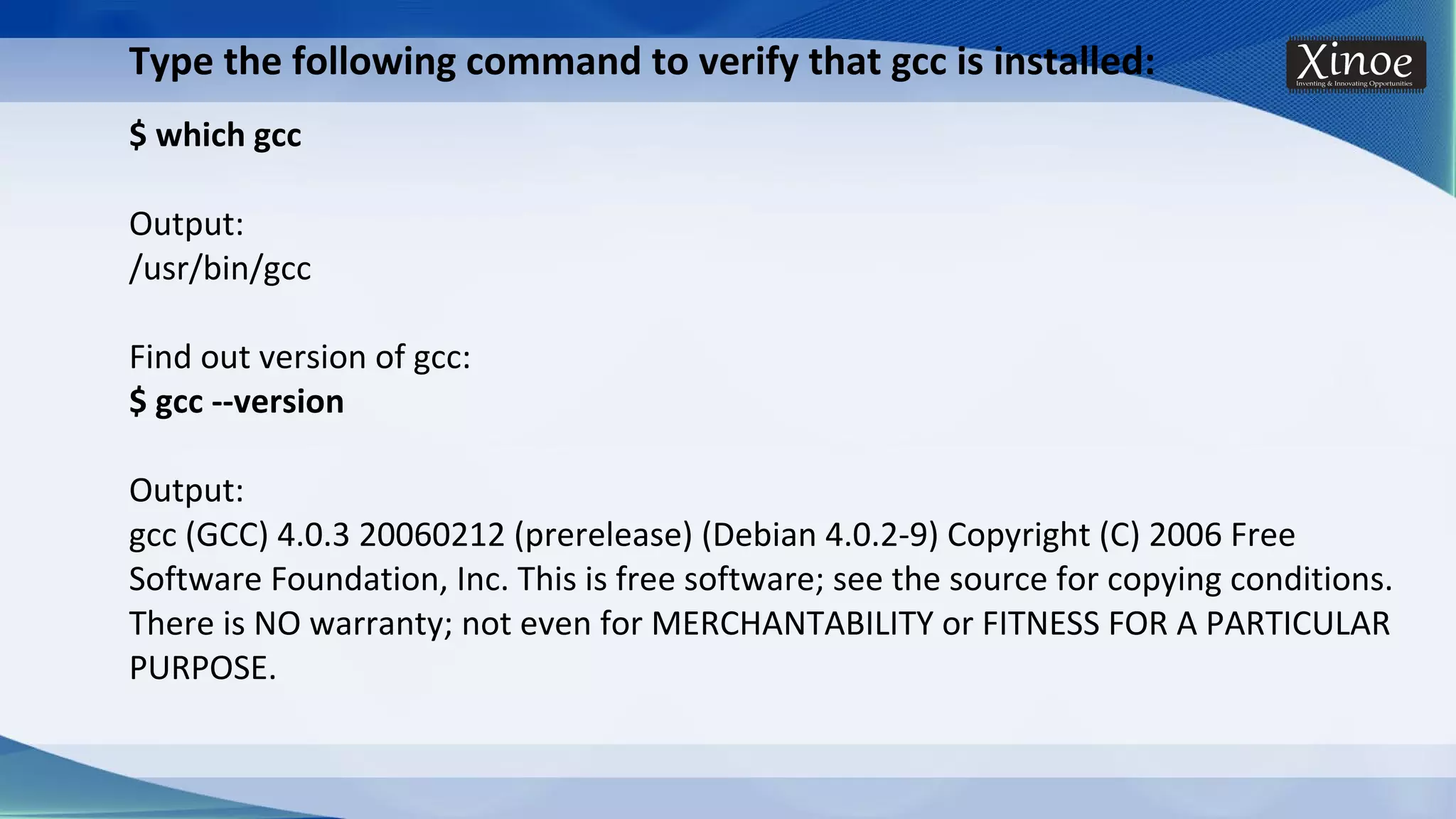 Type the following command to verify that gcc is installed: $ which gcc Output: /usr/bin/gcc Find out version of gcc: $ gcc --version Output: gcc (GCC) 4.0.3 20060212 (prerelease) (Debian 4.0.2-9) Copyright (C) 2006 Free Software Foundation, Inc. This is free software; see the source for copying conditions. There is NO warranty; not even for MERCHANTABILITY or FITNESS FOR A PARTICULAR PURPOSE. 