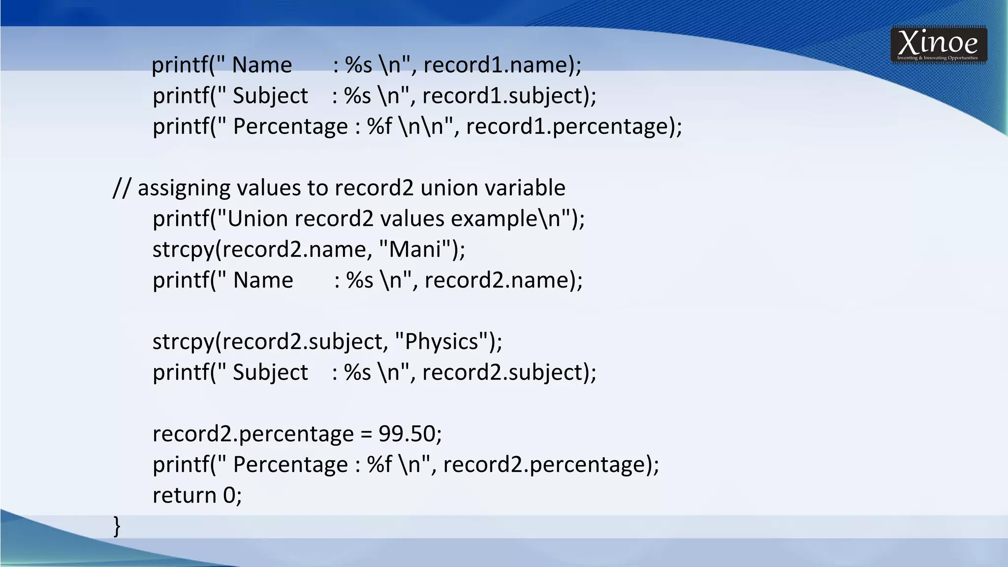 printf(" Name : %s n", record1.name); printf(" Subject : %s n", record1.subject); printf(" Percentage : %f nn", record1.percentage); // assigning values to record2 union variable printf("Union record2 values examplen"); strcpy(record2.name, "Mani"); printf(" Name : %s n", record2.name); strcpy(record2.subject, "Physics"); printf(" Subject : %s n", record2.subject); record2.percentage = 99.50; printf(" Percentage : %f n", record2.percentage); return 0; } 