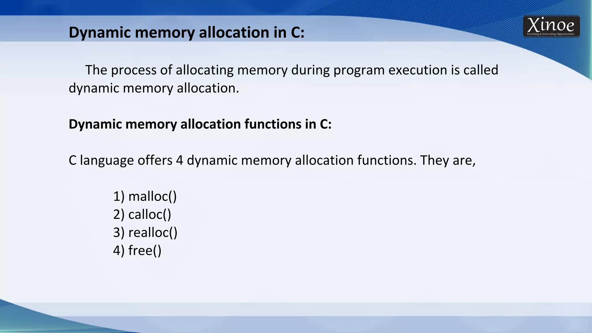 Dynamic memory allocation in C: The process of allocating memory during program execution is called dynamic memory allocation. Dynamic memory allocation functions in C: C language offers 4 dynamic memory allocation functions. They are, 1) malloc() 2) calloc() 3) realloc() 4) free() 