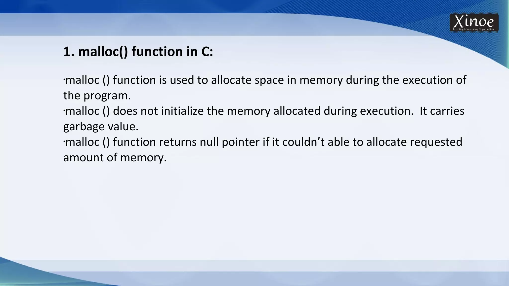 1. malloc() function in C: •malloc () function is used to allocate space in memory during the execution of the program. •malloc () does not initialize the memory allocated during execution. It carries garbage value. •malloc () function returns null pointer if it couldn’t able to allocate requested amount of memory. 