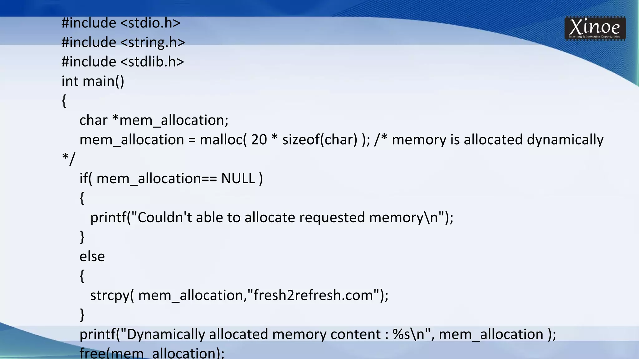 #include <stdio.h> #include <string.h> #include <stdlib.h> int main() { char *mem_allocation; mem_allocation = malloc( 20 * sizeof(char) ); /* memory is allocated dynamically */ if( mem_allocation== NULL ) { printf("Couldn't able to allocate requested memoryn"); } else { strcpy( mem_allocation,"fresh2refresh.com"); } printf("Dynamically allocated memory content : %sn", mem_allocation ); free(mem_allocation); 