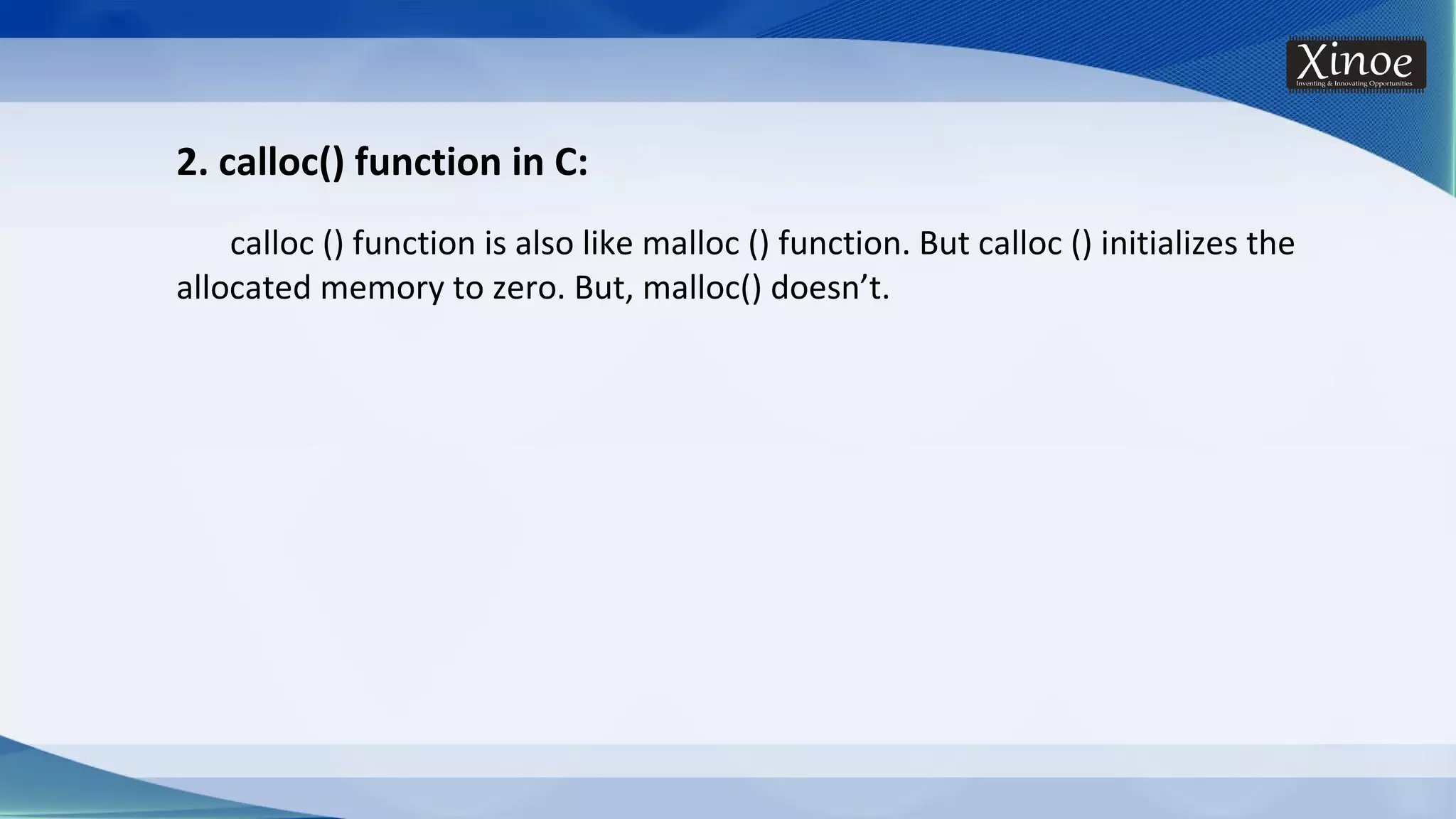 2. calloc() function in C: calloc () function is also like malloc () function. But calloc () initializes the allocated memory to zero. But, malloc() doesn’t. 