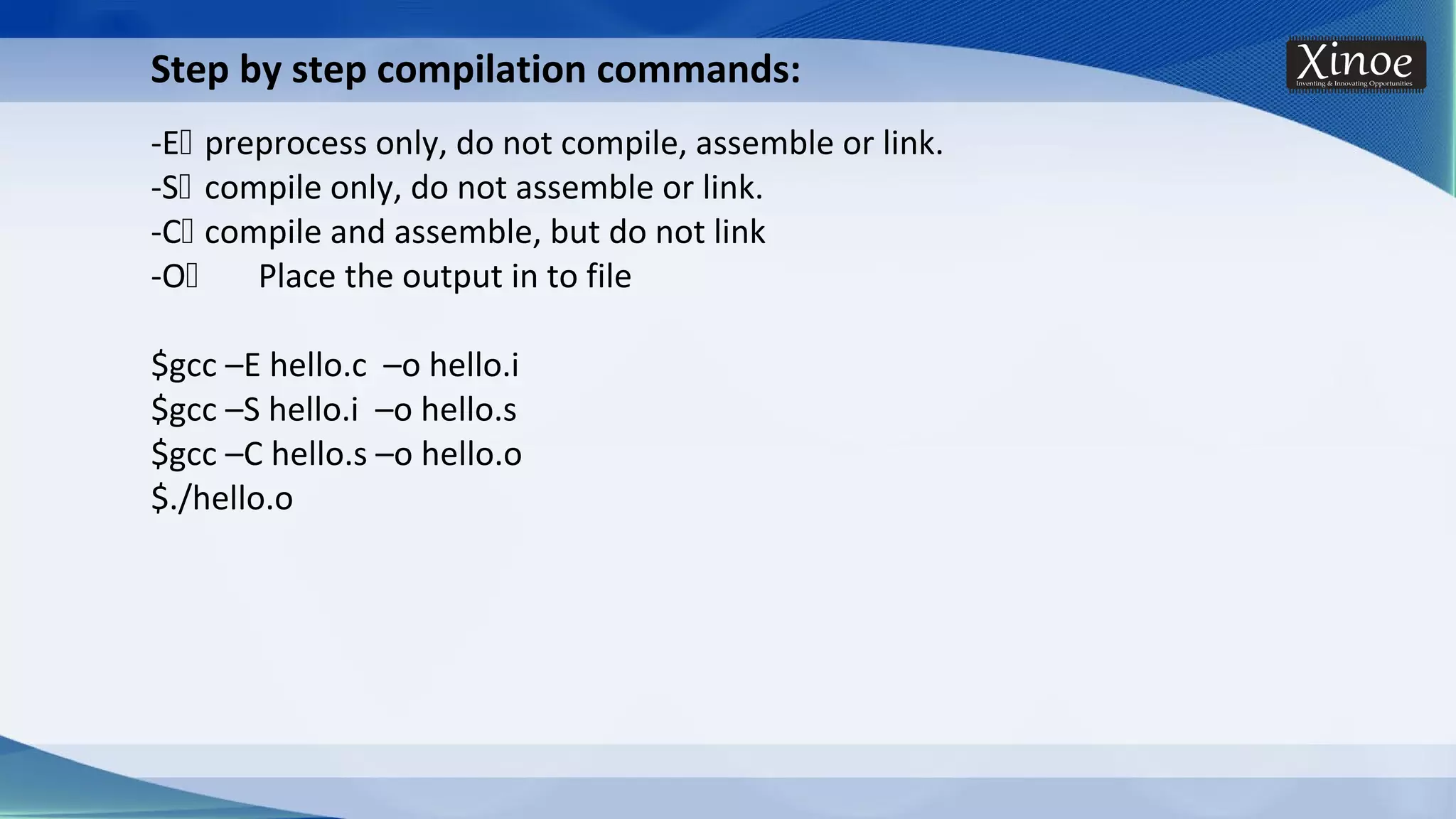 Step by step compilation commands: -E preprocess only, do not compile, assemble or link. -S compile only, do not assemble or link. -C compile and assemble, but do not link -O Place the output in to file $gcc –E hello.c –o hello.i $gcc –S hello.i –o hello.s $gcc –C hello.s –o hello.o $./hello.o 