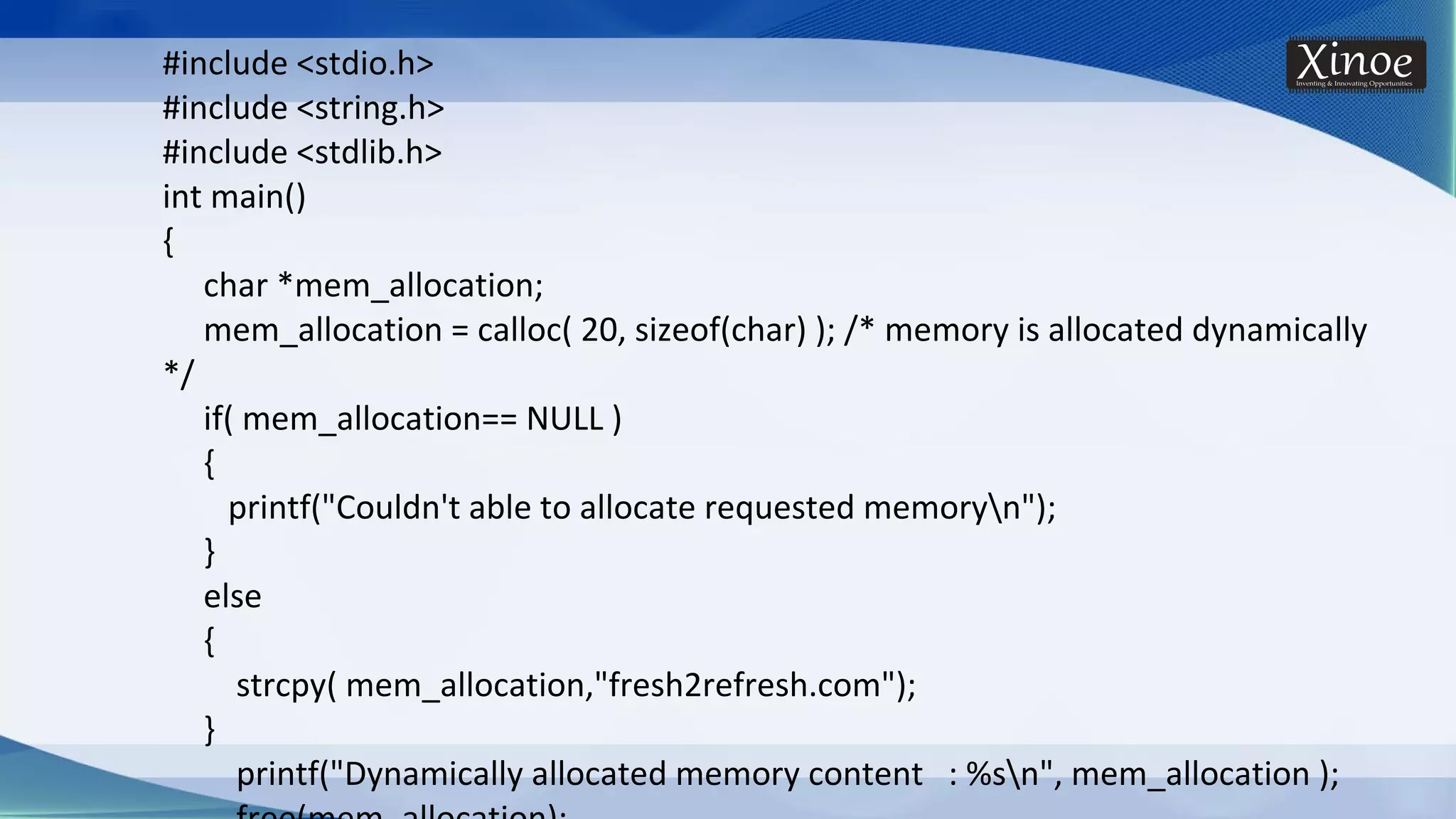 #include <stdio.h> #include <string.h> #include <stdlib.h> int main() { char *mem_allocation; mem_allocation = calloc( 20, sizeof(char) ); /* memory is allocated dynamically */ if( mem_allocation== NULL ) { printf("Couldn't able to allocate requested memoryn"); } else { strcpy( mem_allocation,"fresh2refresh.com"); } printf("Dynamically allocated memory content : %sn", mem_allocation ); 