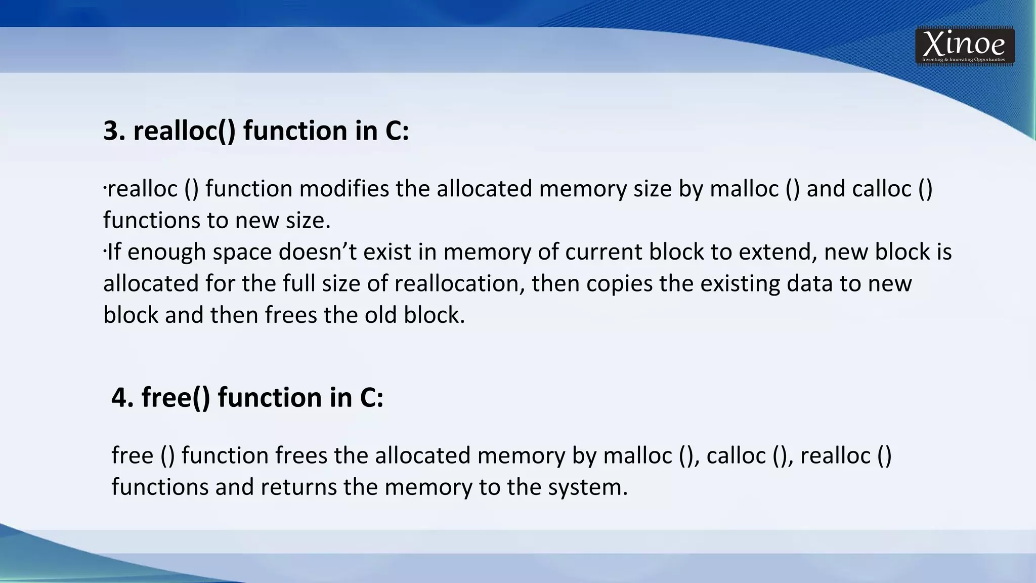 3. realloc() function in C: •realloc () function modifies the allocated memory size by malloc () and calloc () functions to new size. •If enough space doesn’t exist in memory of current block to extend, new block is allocated for the full size of reallocation, then copies the existing data to new block and then frees the old block. 4. free() function in C: free () function frees the allocated memory by malloc (), calloc (), realloc () functions and returns the memory to the system. 
