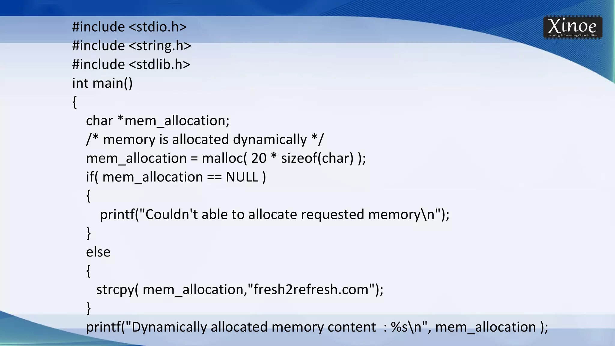 #include <stdio.h> #include <string.h> #include <stdlib.h> int main() { char *mem_allocation; /* memory is allocated dynamically */ mem_allocation = malloc( 20 * sizeof(char) ); if( mem_allocation == NULL ) { printf("Couldn't able to allocate requested memoryn"); } else { strcpy( mem_allocation,"fresh2refresh.com"); } printf("Dynamically allocated memory content : %sn", mem_allocation ); 