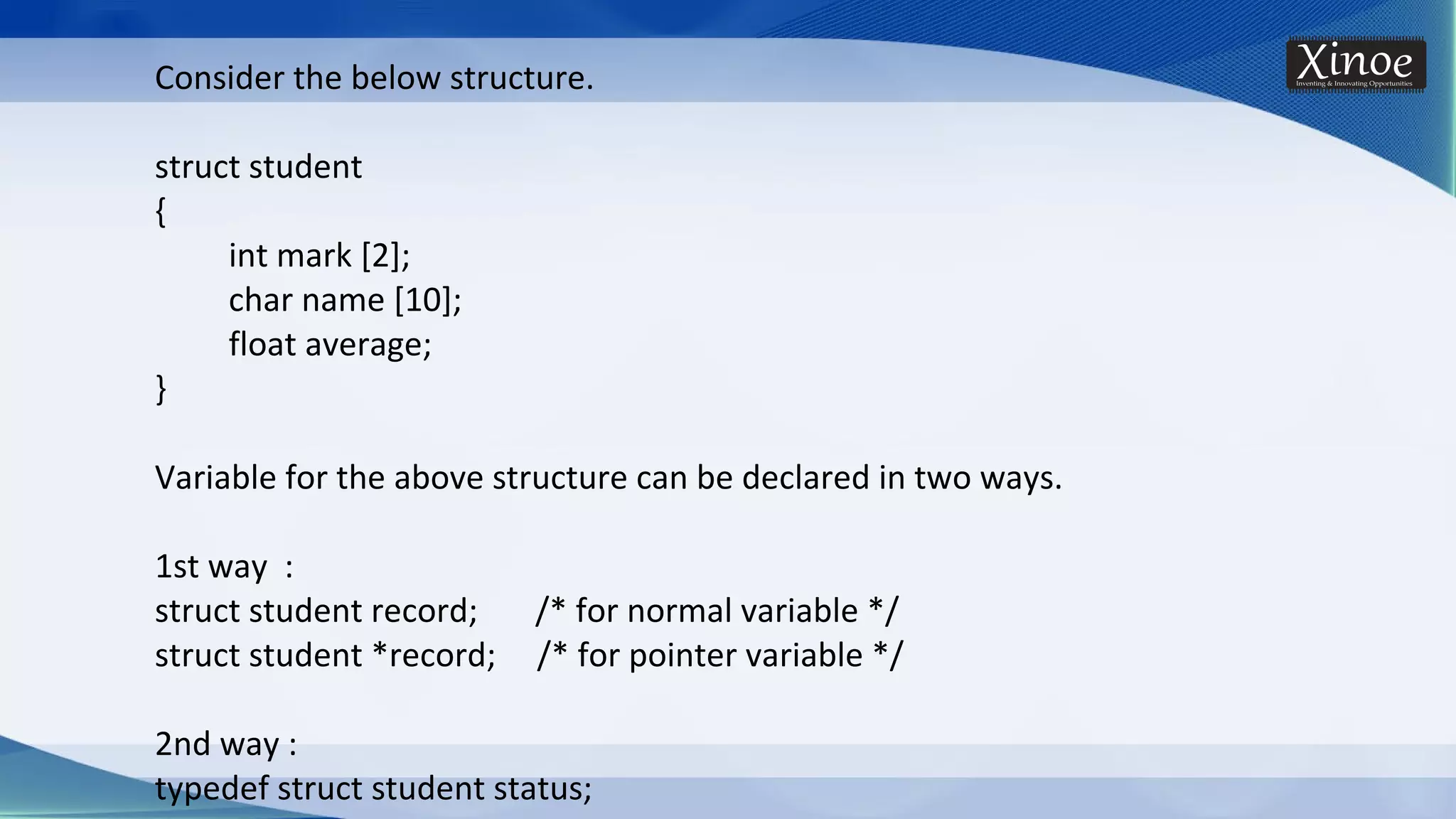 Consider the below structure. struct student { int mark [2]; char name [10]; float average; } Variable for the above structure can be declared in two ways. 1st way : struct student record; /* for normal variable */ struct student *record; /* for pointer variable */ 2nd way : typedef struct student status; 