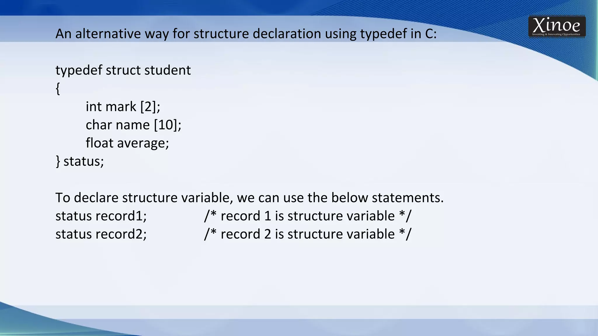 An alternative way for structure declaration using typedef in C: typedef struct student { int mark [2]; char name [10]; float average; } status; To declare structure variable, we can use the below statements. status record1; /* record 1 is structure variable */ status record2; /* record 2 is structure variable */ 