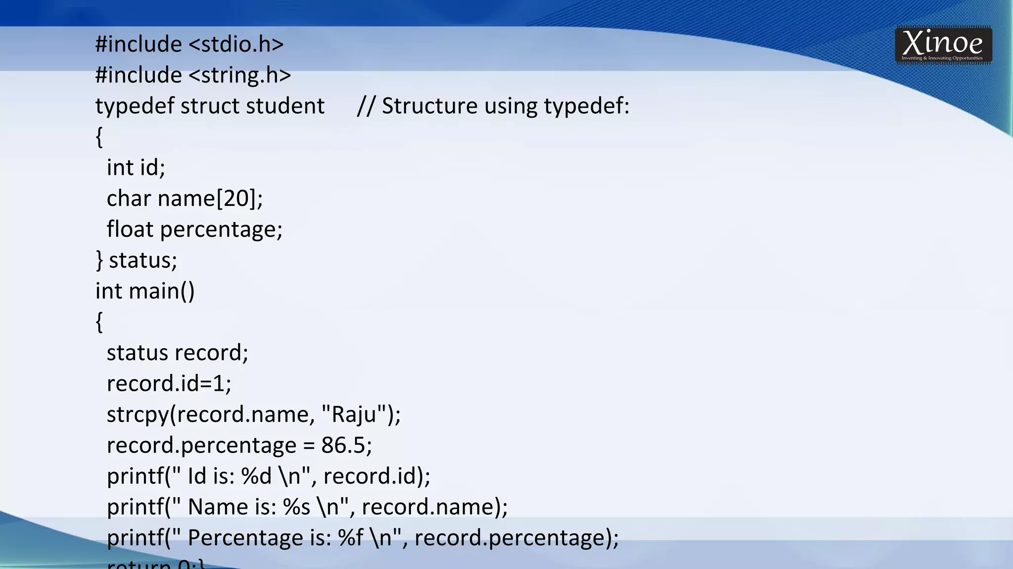 #include <stdio.h> #include <string.h> typedef struct student // Structure using typedef: { int id; char name[20]; float percentage; } status; int main() { status record; record.id=1; strcpy(record.name, "Raju"); record.percentage = 86.5; printf(" Id is: %d n", record.id); printf(" Name is: %s n", record.name); printf(" Percentage is: %f n", record.percentage); 