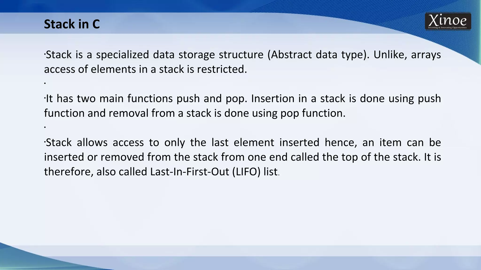 Stack in C •Stack is a specialized data storage structure (Abstract data type). Unlike, arrays access of elements in a stack is restricted. • •It has two main functions push and pop. Insertion in a stack is done using push function and removal from a stack is done using pop function. • •Stack allows access to only the last element inserted hence, an item can be inserted or removed from the stack from one end called the top of the stack. It is therefore, also called Last-In-First-Out (LIFO) list. 