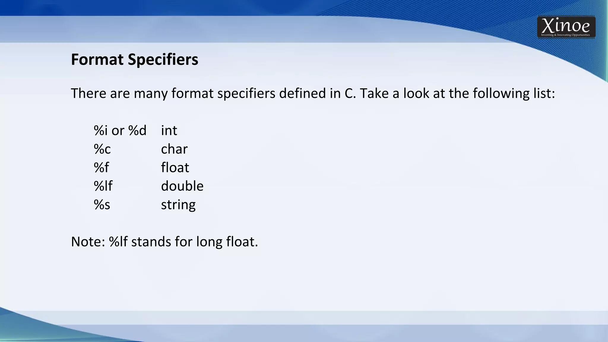 Format Specifiers There are many format specifiers defined in C. Take a look at the following list: %i or %d int %c char %f float %lf double %s string Note: %lf stands for long float. 