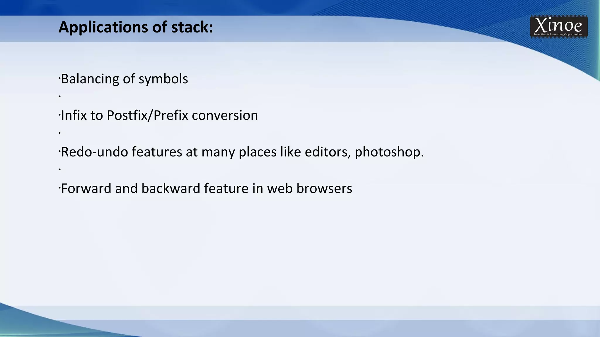 Applications of stack: •Balancing of symbols • •Infix to Postfix/Prefix conversion • •Redo-undo features at many places like editors, photoshop. • •Forward and backward feature in web browsers 